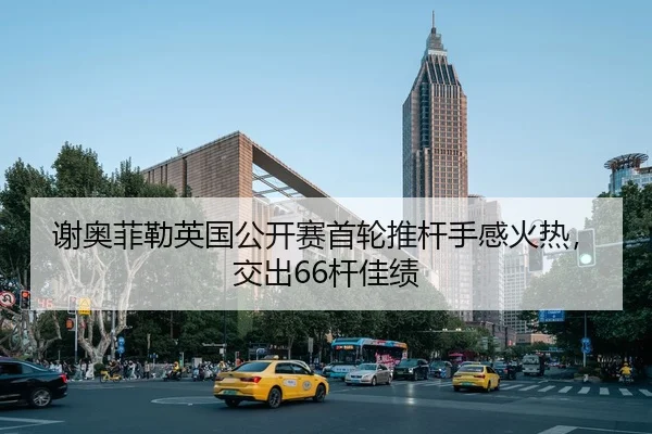 谢奥菲勒英国公开赛首轮推杆手感火热，交出66杆佳绩