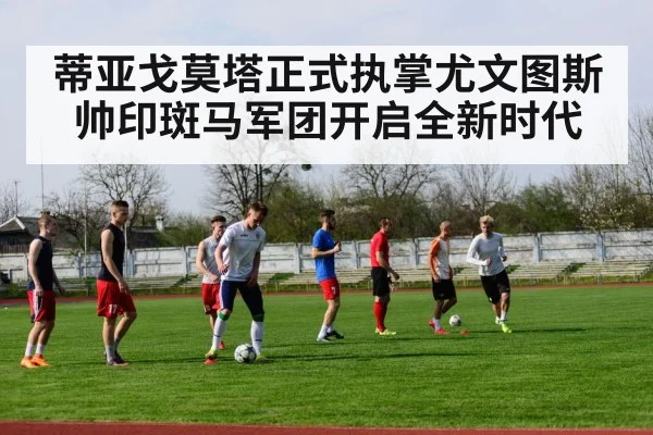蒂亚戈莫塔正式执掌尤文图斯帅印斑马军团开启全新时代